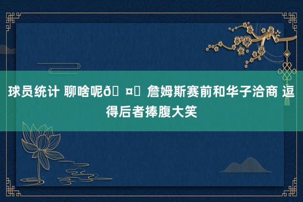 球员统计 聊啥呢🤔詹姆斯赛前和华子洽商 逗得后者捧腹大笑