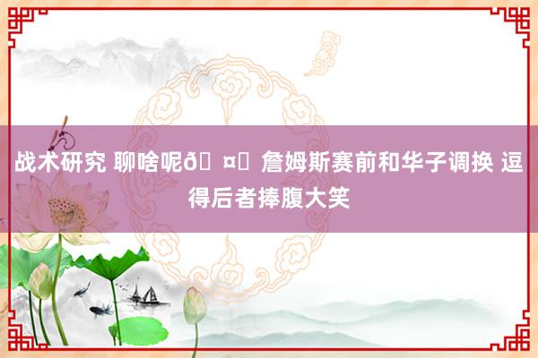 战术研究 聊啥呢🤔詹姆斯赛前和华子调换 逗得后者捧腹大笑