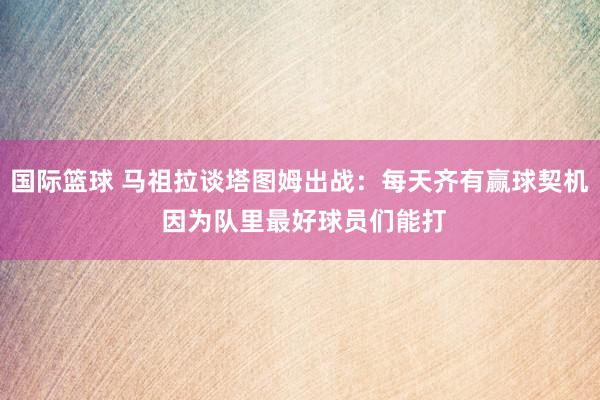 国际篮球 马祖拉谈塔图姆出战：每天齐有赢球契机 因为队里最好球员们能打