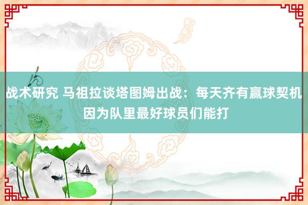 战术研究 马祖拉谈塔图姆出战：每天齐有赢球契机 因为队里最好球员们能打