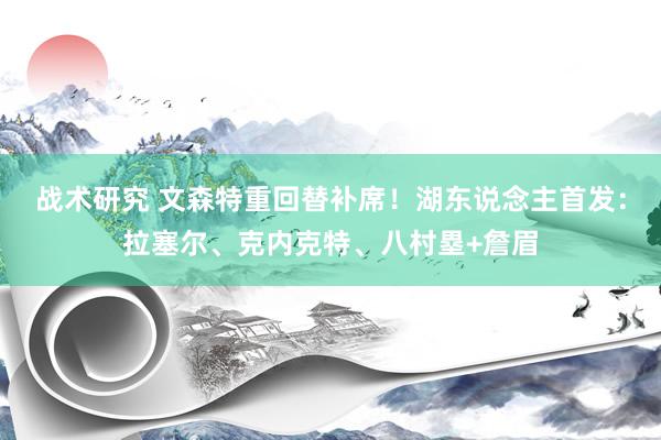 战术研究 文森特重回替补席！湖东说念主首发：拉塞尔、克内克特、八村塁+詹眉