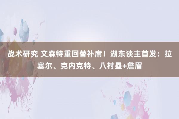 战术研究 文森特重回替补席！湖东谈主首发：拉塞尔、克内克特、八村塁+詹眉