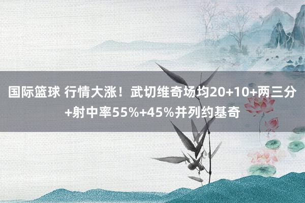 国际篮球 行情大涨！武切维奇场均20+10+两三分+射中率55%+45%并列约基奇